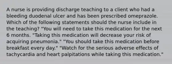 A nurse is providing discharge teaching to a client who had a bleeding duodenal ulcer and has been prescribed omeprazole. Which of the following statements should the nurse include in the teaching? "You will need to take this medication for the next 6 months. "Taking this medication will decrease your risk of acquiring pneumonia." "You should take this medication before breakfast every day." "Watch for the serious adverse effects of tachycardia and heart palpitations while taking this medication."