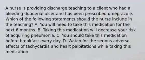 A nurse is providing discharge teaching to a client who had a bleeding duodenal ulcer and has been prescribed omeprazole. Which of the following statements should the nurse include in the teaching? A. You will need to take this medication for the next 6 months. B. Taking this medication will decrease your risk of acquiring pneumonia. C. You should take this medication before breakfast every day. D. Watch for the serious adverse effects of tachycardia and heart palpitations while taking this medication.