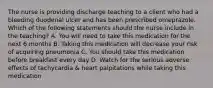 The nurse is providing discharge teaching to a client who had a bleeding duodenal ulcer and has been prescribed omeprazole. Which of the following statements should the nurse include in the teaching? A. You will need to take this medication for the next 6 months B. Taking this medication will decrease your risk of acquiring pneumonia C. You should take this medication before breakfast every day D. Watch for the serious adverse effects of tachycardia & heart palpitations while taking this medication