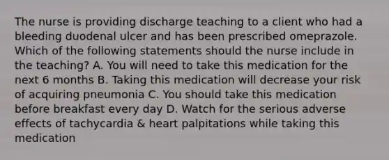 The nurse is providing discharge teaching to a client who had a bleeding duodenal ulcer and has been prescribed omeprazole. Which of the following statements should the nurse include in the teaching? A. You will need to take this medication for the next 6 months B. Taking this medication will decrease your risk of acquiring pneumonia C. You should take this medication before breakfast every day D. Watch for the serious adverse effects of tachycardia & heart palpitations while taking this medication