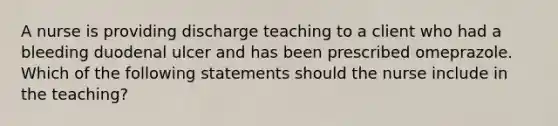 A nurse is providing discharge teaching to a client who had a bleeding duodenal ulcer and has been prescribed omeprazole. Which of the following statements should the nurse include in the teaching?