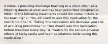 A nurse is providing discharge teaching to a client who had a bleeding duodenal ulcer and has been prescribed omeprazole. Which of the following statements should the nurse include in the teaching? a. "You will need to take this medication for the next 6 months." b. "Taking this medication will decrease your risk of acquiring pneumonia." c. "You should take this medication before breakfast every day." d. "Watch for the serious adverse effects of tachycardia and heart palpitations while taking this medication."