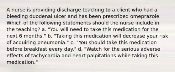 A nurse is providing discharge teaching to a client who had a bleeding duodenal ulcer and has been prescribed omeprazole. Which of the following statements should the nurse include in the teaching? a. "You will need to take this medication for the next 6 months." b. "Taking this medication will decrease your risk of acquiring pneumonia." c. "You should take this medication before breakfast every day." d. "Watch for the serious adverse effects of tachycardia and heart palpitations while taking this medication."