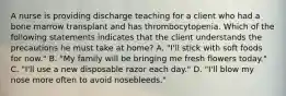 A nurse is providing discharge teaching for a client who had a bone marrow transplant and has thrombocytopenia. Which of the following statements indicates that the client understands the precautions he must take at home? A. "I'll stick with soft foods for now." B. "My family will be bringing me fresh flowers today." C. "I'll use a new disposable razor each day." D. "I'll blow my nose more often to avoid nosebleeds."