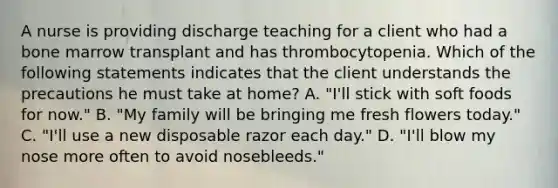 A nurse is providing discharge teaching for a client who had a bone marrow transplant and has thrombocytopenia. Which of the following statements indicates that the client understands the precautions he must take at home? A. "I'll stick with soft foods for now." B. "My family will be bringing me fresh flowers today." C. "I'll use a new disposable razor each day." D. "I'll blow my nose more often to avoid nosebleeds."