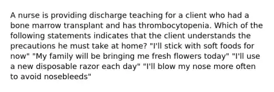 A nurse is providing discharge teaching for a client who had a bone marrow transplant and has thrombocytopenia. Which of the following statements indicates that the client understands the precautions he must take at home? "I'll stick with soft foods for now" "My family will be bringing me fresh flowers today" "I'll use a new disposable razor each day" "I'll blow my nose more often to avoid nosebleeds"