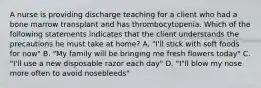 A nurse is providing discharge teaching for a client who had a bone marrow transplant and has thrombocytopenia. Which of the following statements indicates that the client understands the precautions he must take at home? A. "I'll stick with soft foods for now" B. "My family will be bringing me fresh flowers today" C. "I'll use a new disposable razor each day" D. "I"ll blow my nose more often to avoid nosebleeds"