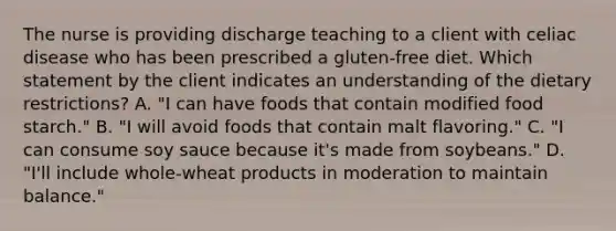 The nurse is providing discharge teaching to a client with celiac disease who has been prescribed a gluten-free diet. Which statement by the client indicates an understanding of the dietary restrictions? A. "I can have foods that contain modified food starch." B. "I will avoid foods that contain malt flavoring." C. "I can consume soy sauce because it's made from soybeans." D. "I'll include whole-wheat products in moderation to maintain balance."