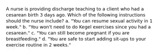 A nurse is providing discharge teaching to a client who had a cesarean birth 3 days ago. Which of the following instructions should the nurse include? a. "You can resume sexual activity in 1 week." b. "You won't need to do Kegel exercises since you had a cesarean." c. "You can still become pregnant if you are breastfeeding." d. "You are safe to start adding sit-ups to your exercise routine in 2 weeks."