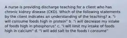 A nurse is providing discharge teaching for a client who has chronic kidney disease (CKD). Which of the following statements by the client indicates an understanding of the teaching? a. "i will consume foods high in protein" b. "i will decrease my intake of foods high in phosphorus" c. "i will limit my intake of foods high in calcium" d. "i will add salt to the foods I consume"