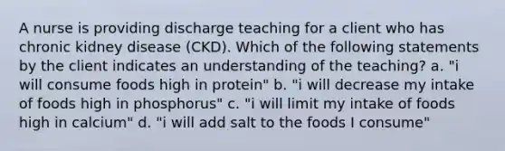 A nurse is providing discharge teaching for a client who has chronic kidney disease (CKD). Which of the following statements by the client indicates an understanding of the teaching? a. "i will consume foods high in protein" b. "i will decrease my intake of foods high in phosphorus" c. "i will limit my intake of foods high in calcium" d. "i will add salt to the foods I consume"