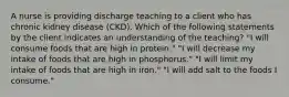 A nurse is providing discharge teaching to a client who has chronic kidney disease (CKD). Which of the following statements by the client indicates an understanding of the teaching? "I will consume foods that are high in protein." "I will decrease my intake of foods that are high in phosphorus." "I will limit my intake of foods that are high in iron." "I will add salt to the foods I consume."