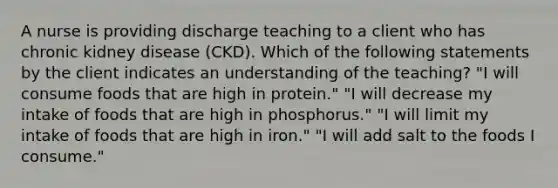 A nurse is providing discharge teaching to a client who has chronic kidney disease (CKD). Which of the following statements by the client indicates an understanding of the teaching? "I will consume foods that are high in protein." "I will decrease my intake of foods that are high in phosphorus." "I will limit my intake of foods that are high in iron." "I will add salt to the foods I consume."