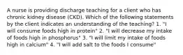 A nurse is providing discharge teaching for a client who has chronic kidney disease (CKD). Which of the following statements by the client indicates an understanding of the teaching? 1. "I will consume foods high in protein" 2. "I will decrease my intake of foods high in phosphorus" 3. "I will limit my intake of foods high in calcium" 4. "I will add salt to the foods I consume"