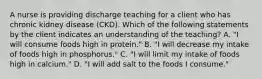 A nurse is providing discharge teaching for a client who has chronic kidney disease (CKD). Which of the following statements by the client indicates an understanding of the teaching? A. "I will consume foods high in protein." B. "I will decrease my intake of foods high in phosphorus." C. "I will limit my intake of foods high in calcium." D. "I will add salt to the foods I consume."