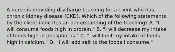 A nurse is providing discharge teaching for a client who has chronic kidney disease (CKD). Which of the following statements by the client indicates an understanding of the teaching? A. "I will consume foods high in protein." B. "I will decrease my intake of foods high in phosphorus." C. "I will limit my intake of foods high in calcium." D. "I will add salt to the foods I consume."