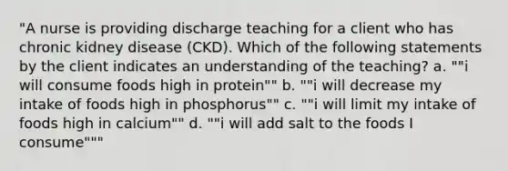 "A nurse is providing discharge teaching for a client who has chronic kidney disease (CKD). Which of the following statements by the client indicates an understanding of the teaching? a. ""i will consume foods high in protein"" b. ""i will decrease my intake of foods high in phosphorus"" c. ""i will limit my intake of foods high in calcium"" d. ""i will add salt to the foods I consume"""