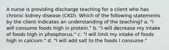 A nurse is providing discharge teaching for a client who has chronic kidney disease (CKD). Which of the following statements by the client indicates an understanding of the teaching? a. "I will consume foods high in protein." b. "I will decrease my intake of foods high in phosphorus." c. "I will limit my intake of foods high in calcium." d. "I will add salt to the foods I consume."