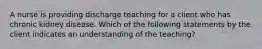 A nurse is providing discharge teaching for a client who has chronic kidney disease. Which of the following statements by the client indicates an understanding of the teaching?