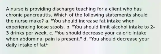 A nurse is providing discharge teaching for a client who has chronic pancreatitis. Which of the following statements should the nurse make? a. "You should increase fat intake when experiencing loose stools. b. "You should limit alcohol intake to 2-3 drinks per week. c. "You should decrease your caloric intake when abdominal pain is present." d. "You should decrease your daily intake of fat*