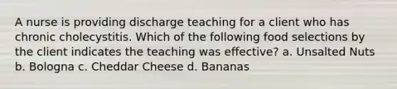 A nurse is providing discharge teaching for a client who has chronic cholecystitis. Which of the following food selections by the client indicates the teaching was effective? a. Unsalted Nuts b. Bologna c. Cheddar Cheese d. Bananas