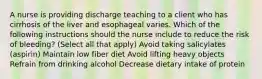 A nurse is providing discharge teaching to a client who has cirrhosis of the liver and esophageal varies. Which of the following instructions should the nurse include to reduce the risk of bleeding? (Select all that apply) Avoid taking salicylates (aspirin) Maintain low fiber diet Avoid lifting heavy objects Refrain from drinking alcohol Decrease dietary intake of protein