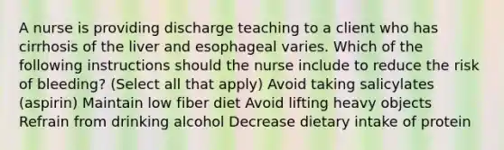 A nurse is providing discharge teaching to a client who has cirrhosis of the liver and esophageal varies. Which of the following instructions should the nurse include to reduce the risk of bleeding? (Select all that apply) Avoid taking salicylates (aspirin) Maintain low fiber diet Avoid lifting heavy objects Refrain from drinking alcohol Decrease dietary intake of protein