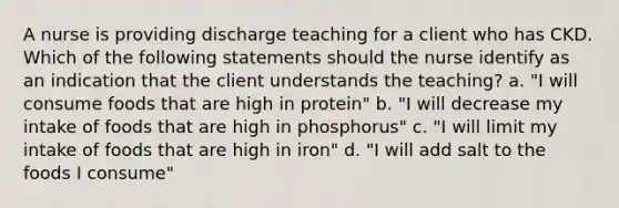 A nurse is providing discharge teaching for a client who has CKD. Which of the following statements should the nurse identify as an indication that the client understands the teaching? a. "I will consume foods that are high in protein" b. "I will decrease my intake of foods that are high in phosphorus" c. "I will limit my intake of foods that are high in iron" d. "I will add salt to the foods I consume"