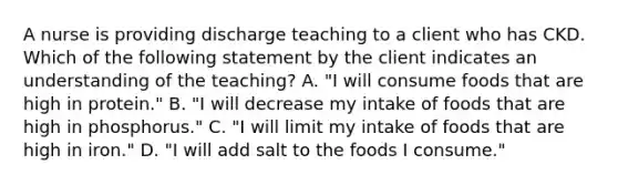 A nurse is providing discharge teaching to a client who has CKD. Which of the following statement by the client indicates an understanding of the teaching? A. "I will consume foods that are high in protein." B. "I will decrease my intake of foods that are high in phosphorus." C. "I will limit my intake of foods that are high in iron." D. "I will add salt to the foods I consume."