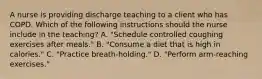 A nurse is providing discharge teaching to a client who has COPD. Which of the following instructions should the nurse include in the teaching? A. "Schedule controlled coughing exercises after meals." B. "Consume a diet that is high in calories." C. "Practice breath-holding." D. "Perform arm-reaching exercises."