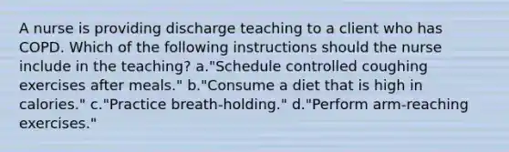 A nurse is providing discharge teaching to a client who has COPD. Which of the following instructions should the nurse include in the teaching? a."Schedule controlled coughing exercises after meals." b."Consume a diet that is high in calories." c."Practice breath-holding." d."Perform arm-reaching exercises."