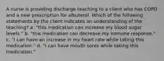 A nurse is providing discharge teaching to a client who has COPD and a new prescription for albuterol. Which of the following statements by the client indicates an understanding of the teaching? a. "this medication can increase my blood sugar levels." b. "this medication can decrease my immune response." c. "I can have an increase in my heart rate while taking this medication." d. "I can have mouth sores while taking this medication."