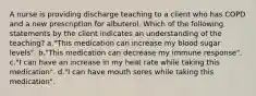 A nurse is providing discharge teaching to a client who has COPD and a new prescription for albuterol. Which of the following statements by the client indicates an understanding of the teaching? a."This medication can increase my blood sugar levels". b."This medication can decrease my immune response". c."I can have an increase in my heat rate while taking this medication". d."I can have mouth sores while taking this medication".