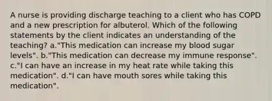 A nurse is providing discharge teaching to a client who has COPD and a new prescription for albuterol. Which of the following statements by the client indicates an understanding of the teaching? a."This medication can increase my blood sugar levels". b."This medication can decrease my immune response". c."I can have an increase in my heat rate while taking this medication". d."I can have mouth sores while taking this medication".