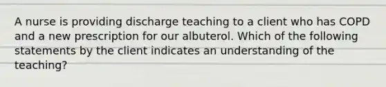 A nurse is providing discharge teaching to a client who has COPD and a new prescription for our albuterol. Which of the following statements by the client indicates an understanding of the teaching?