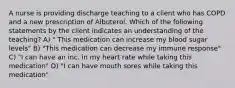 A nurse is providing discharge teaching to a client who has COPD and a new prescription of Albuterol. Which of the following statements by the client indicates an understanding of the teaching? A) " This medication can increase my blood sugar levels" B) "This medication can decrease my immune response" C) "I can have an inc. in my heart rate while taking this medication" D) "I can have mouth sores while taking this medication"