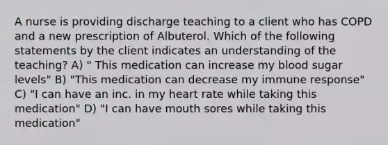 A nurse is providing discharge teaching to a client who has COPD and a new prescription of Albuterol. Which of the following statements by the client indicates an understanding of the teaching? A) " This medication can increase my blood sugar levels" B) "This medication can decrease my immune response" C) "I can have an inc. in my heart rate while taking this medication" D) "I can have mouth sores while taking this medication"