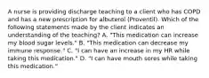 A nurse is providing discharge teaching to a client who has COPD and has a new prescription for albuterol (Proventil). Which of the following statements made by the client indicates an understanding of the teaching? A. "This medication can increase my blood sugar levels." B. "This medication can decrease my immune response." C. "I can have an increase in my HR while taking this medication." D. "I can have mouth sores while taking this medication."