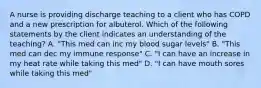 A nurse is providing discharge teaching to a client who has COPD and a new prescription for albuterol. Which of the following statements by the client indicates an understanding of the teaching? A. "This med can inc my blood sugar levels" B. "This med can dec my immune response" C. "I can have an increase in my heat rate while taking this med" D. "I can have mouth sores while taking this med"