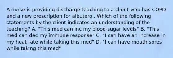 A nurse is providing discharge teaching to a client who has COPD and a new prescription for albuterol. Which of the following statements by the client indicates an understanding of the teaching? A. "This med can inc my blood sugar levels" B. "This med can dec my immune response" C. "I can have an increase in my heat rate while taking this med" D. "I can have mouth sores while taking this med"