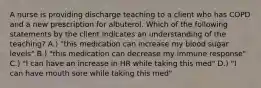 A nurse is providing discharge teaching to a client who has COPD and a new prescription for albuterol. Which of the following statements by the client indicates an understanding of the teaching? A.) "this medication can increase my blood sugar levels" B.) "this medication can decrease my immune response" C.) "I can have an increase in HR while taking this med" D.) "I can have mouth sore while taking this med"