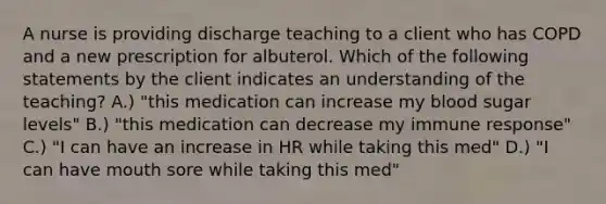 A nurse is providing discharge teaching to a client who has COPD and a new prescription for albuterol. Which of the following statements by the client indicates an understanding of the teaching? A.) "this medication can increase my blood sugar levels" B.) "this medication can decrease my immune response" C.) "I can have an increase in HR while taking this med" D.) "I can have mouth sore while taking this med"