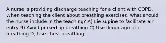 A nurse is providing discharge teaching for a client with COPD. When teaching the client about breathing exercises, what should the nurse include in the teaching? A) Lie supine to facilitate air entry B) Avoid pursed lip breathing C) Use diaphragmatic breathing D) Use chest breathing