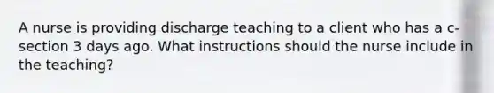 A nurse is providing discharge teaching to a client who has a c-section 3 days ago. What instructions should the nurse include in the teaching?