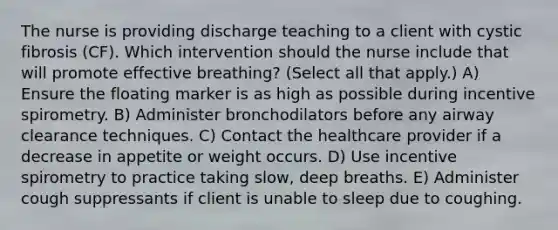 The nurse is providing discharge teaching to a client with cystic fibrosis​ (CF). Which intervention should the nurse include that will promote effective​ breathing? (Select all that​ apply.) A) Ensure the floating marker is as high as possible during incentive spirometry. B) Administer bronchodilators before any airway clearance techniques. C) Contact the healthcare provider if a decrease in appetite or weight occurs. D) Use incentive spirometry to practice taking​ slow, deep breaths. E) Administer cough suppressants if client is unable to sleep due to coughing.