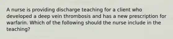 A nurse is providing discharge teaching for a client who developed a deep vein thrombosis and has a new prescription for warfarin. Which of the following should the nurse include in the teaching?