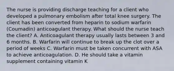 The nurse is providing discharge teaching for a client who developed a pulmonary embolism after total knee surgery. The client has been converted from heparin to sodium warfarin (Coumadin) anticoagulant therapy. What should the nurse teach the client? A. Anticoagulant therapy usually lasts between 3 and 6 months. B. Warfarin will continue to break up the clot over a period of weeks C. Warfarin must be taken concurrent with ASA to achieve anticoagulation. D. He should take a vitamin supplement containing vitamin K