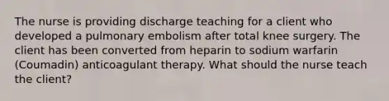 The nurse is providing discharge teaching for a client who developed a pulmonary embolism after total knee surgery. The client has been converted from heparin to sodium warfarin (Coumadin) anticoagulant therapy. What should the nurse teach the client?