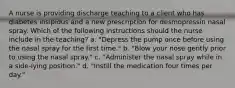 A nurse is providing discharge teaching to a client who has diabetes insipidus and a new prescription for desmopressin nasal spray. Which of the following instructions should the nurse include in the teaching? a. "Depress the pump once before using the nasal spray for the first time." b. "Blow your nose gently prior to using the nasal spray." c. "Administer the nasal spray while in a side-lying position." d. "Instill the medication four times per day."