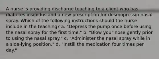 A nurse is providing discharge teaching to a client who has diabetes insipidus and a new prescription for desmopressin nasal spray. Which of the following instructions should the nurse include in the teaching? a. "Depress the pump once before using the nasal spray for the first time." b. "Blow your nose gently prior to using the nasal spray." c. "Administer the nasal spray while in a side-lying position." d. "Instill the medication four times per day."